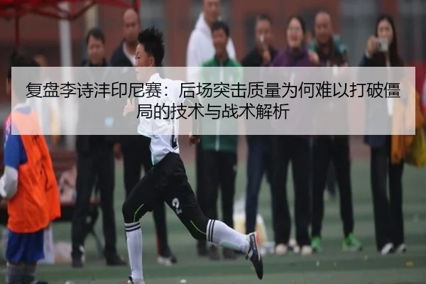 复盘李诗沣印尼赛：后场突击质量为何难以打破僵局的技术与战术解析